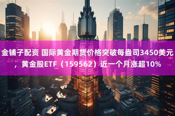 金铺子配资 国际黄金期货价格突破每盎司3450美元，黄金股ETF（159562）近一个月涨超10%