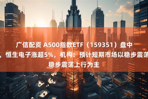 广信配资 A500指数ETF（159351）盘中交投活跃，恒生电子涨超5%，机构：预计短期市场以稳步震荡上行为主