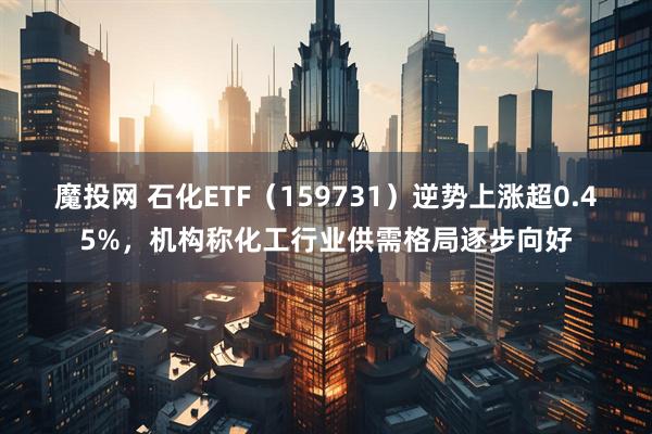 魔投网 石化ETF（159731）逆势上涨超0.45%，机构称化工行业供需格局逐步向好