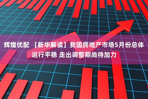 辉煌优配 【新华解读】我国房地产市场5月份总体运行平稳 走出调整期尚待加力