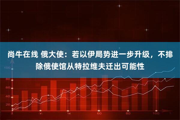 尚牛在线 俄大使：若以伊局势进一步升级，不排除俄使馆从特拉维夫迁出可能性