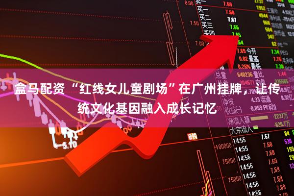 盒马配资 “红线女儿童剧场”在广州挂牌，让传统文化基因融入成长记忆