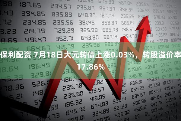 保利配资 7月18日大元转债上涨0.03%，转股溢价率17.86%