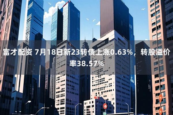 富才配资 7月18日新23转债上涨0.63%，转股溢价率38.57%
