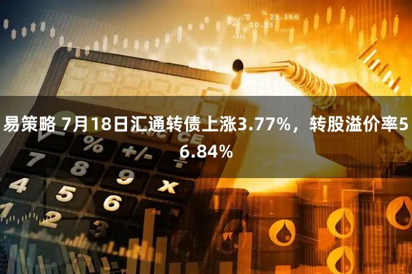 易策略 7月18日汇通转债上涨3.77%，转股溢价率56.84%