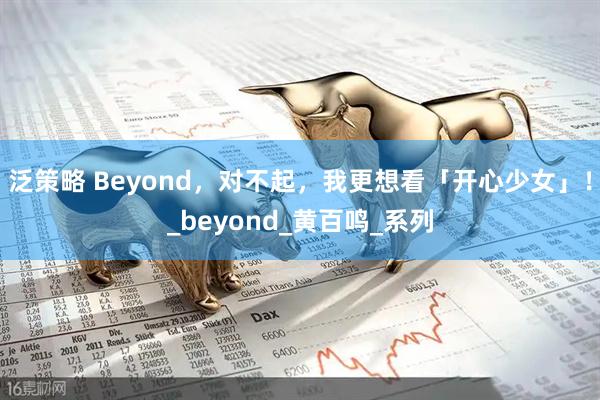 泛策略 Beyond，对不起，我更想看「开心少女」！_beyond_黄百鸣_系列