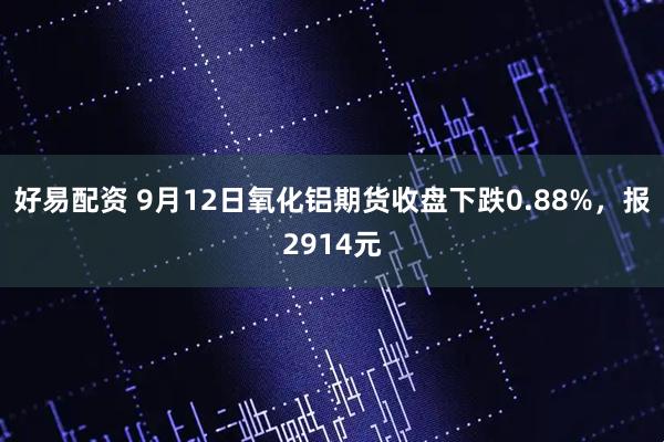 好易配资 9月12日氧化铝期货收盘下跌0.88%，报2914元