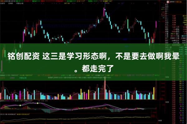 铭创配资 这三是学习形态啊，不是要去做啊我晕。都走完了