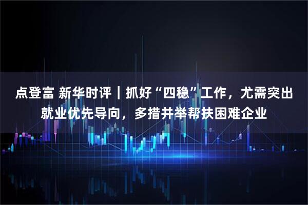 点登富 新华时评｜抓好“四稳”工作，尤需突出就业优先导向，多措并举帮扶困难企业